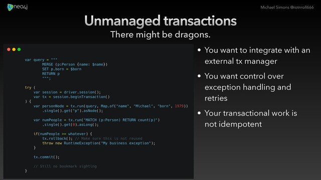 Michael Simons @rotnroll666
Unmanaged transactions
There might be dragons.
• You want to integrate with an
external tx manager
• You want control over
exception handling and
retries
• Your transactional work is
not idempotent
