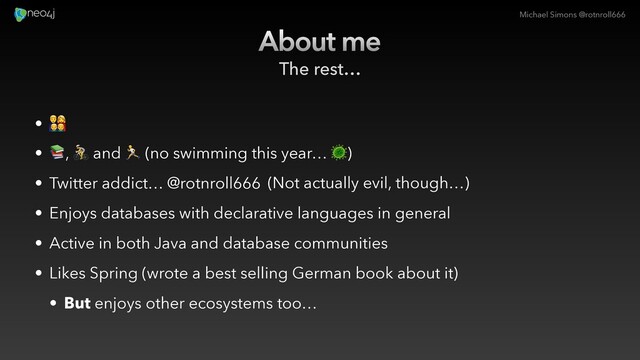 Michael Simons @rotnroll666
About me
The rest…
• #
• $, % and & (no swimming this year… ')
• Twitter addict… @rotnroll666
• Enjoys databases with declarative languages in general
• Active in both Java and database communities
• Likes Spring (wrote a best selling German book about it)
• But enjoys other ecosystems too…
(Not actually evil, though…)
