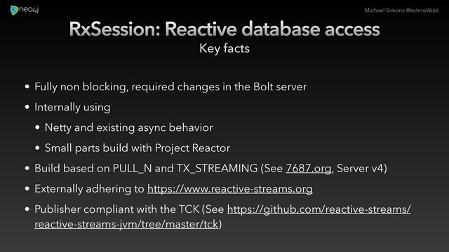 Michael Simons @rotnroll666
RxSession: Reactive database access
Key facts
• Fully non blocking, required changes in the Bolt server
• Internally using
• Netty and existing async behavior
• Small parts build with Project Reactor
• Build based on PULL_N and TX_STREAMING (See 7687.org, Server v4)
• Externally adhering to https://www.reactive-streams.org
• Publisher compliant with the TCK (See https://github.com/reactive-streams/
reactive-streams-jvm/tree/master/tck)
