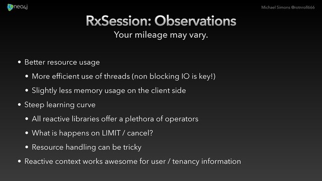 Michael Simons @rotnroll666
RxSession: Observations
Your mileage may vary.
• Better resource usage
• More efficient use of threads (non blocking IO is key!)
• Slightly less memory usage on the client side
• Steep learning curve
• All reactive libraries offer a plethora of operators
• What is happens on LIMIT / cancel?
• Resource handling can be tricky
• Reactive context works awesome for user / tenancy information
