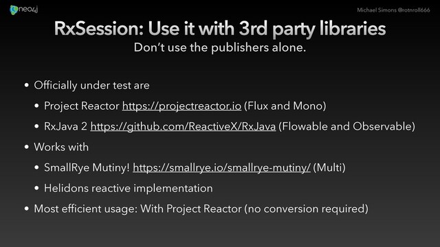 Michael Simons @rotnroll666
RxSession: Use it with 3rd party libraries
Don’t use the publishers alone.
• Officially under test are
• Project Reactor https://projectreactor.io (Flux and Mono)
• RxJava 2 https://github.com/ReactiveX/RxJava (Flowable and Observable)
• Works with
• SmallRye Mutiny! https://smallrye.io/smallrye-mutiny/ (Multi)
• Helidons reactive implementation
• Most efficient usage: With Project Reactor (no conversion required)
