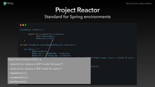 Michael Simons @rotnroll666
Project Reactor
Standard for Spring environments
Apply back pressure here, i.e.
- take(n) (Can replace a LIMIT inside the query*)
- skip(n) (Can replace a SKIP inside the query*)
- takeUntil()

- elementAt(i)

- bufferUntil
