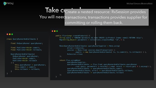 Michael Simons @rotnroll666
Take control on cancel
You will need unmanaged transactions.
Create a nested resource: RxSession provides
transactions, transactions provides supplier for
committing or rolling them back.
