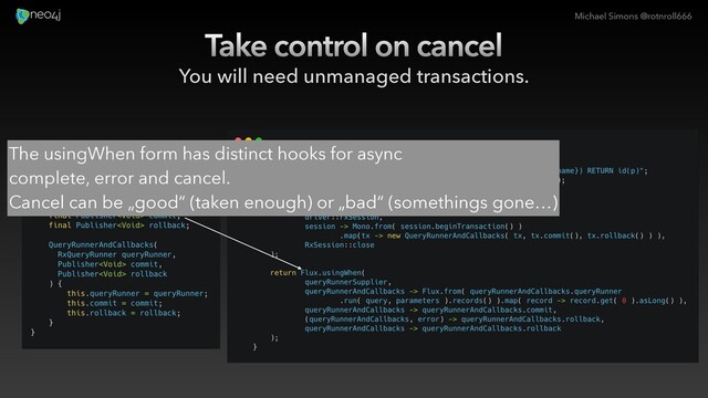 Michael Simons @rotnroll666
Take control on cancel
You will need unmanaged transactions.
The usingWhen form has distinct hooks for async
complete, error and cancel.
Cancel can be „good“ (taken enough) or „bad“ (somethings gone…)
