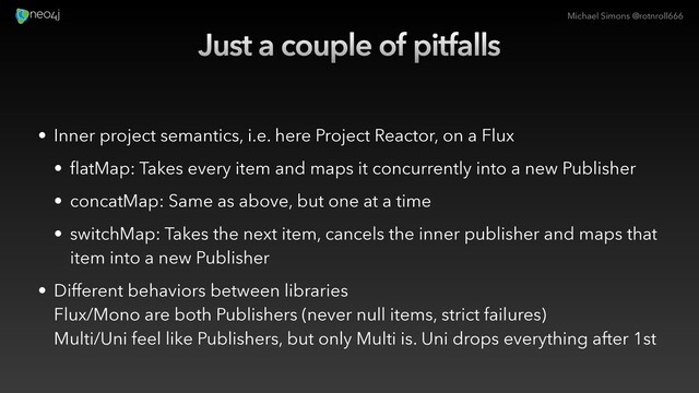 Michael Simons @rotnroll666
Just a couple of pitfalls
• Inner project semantics, i.e. here Project Reactor, on a Flux
• flatMap: Takes every item and maps it concurrently into a new Publisher
• concatMap: Same as above, but one at a time
• switchMap: Takes the next item, cancels the inner publisher and maps that
item into a new Publisher
• Different behaviors between libraries
Flux/Mono are both Publishers (never null items, strict failures)
Multi/Uni feel like Publishers, but only Multi is. Uni drops everything after 1st
