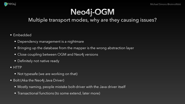 Michael Simons @rotnroll666
Neo4j-OGM
Multiple transport modes, why are they causing issues?
• Embedded
• Dependency management is a nightmare
• Bringing up the database from the mapper is the wrong abstraction layer
• Close coupling between OGM and Neo4j versions
• Definitely not native ready
• HTTP
• Not typesafe (we are working on that)
• Bolt (Aka the Neo4j Java Driver)
• Mostly naming, people mistake bolt-driver with the Java driver itself
• Transactional functions (to some extend, later more)
