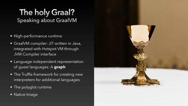 The holy Graal?
• High-performance runtime
• GraalVM compiler: JIT written in Java,
integrated with Hotspot VM through
JVM Compiler interface
• Language independent representation
of guest languages: A graph
• The Truffle framework for creating new
interpreters for additional languages
• The polyglot runtime
• Native Image
Speaking about GraalVM

