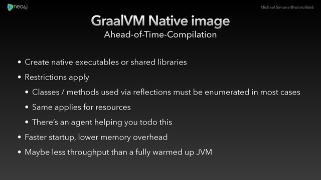 Michael Simons @rotnroll666
GraalVM Native image
Ahead-of-Time-Compilation
• Create native executables or shared libraries
• Restrictions apply
• Classes / methods used via reflections must be enumerated in most cases
• Same applies for resources
• There’s an agent helping you todo this
• Faster startup, lower memory overhead
• Maybe less throughput than a fully warmed up JVM

