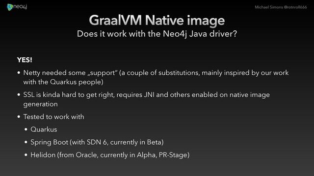 Michael Simons @rotnroll666
GraalVM Native image
Does it work with the Neo4j Java driver?
YES!
• Netty needed some „support“ (a couple of substitutions, mainly inspired by our work
with the Quarkus people)
• SSL is kinda hard to get right, requires JNI and others enabled on native image
generation
• Tested to work with
• Quarkus
• Spring Boot (with SDN 6, currently in Beta)
• Helidon (from Oracle, currently in Alpha, PR-Stage)
