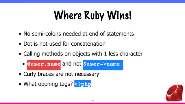 Where Ruby Wins!
• No semi-colons needed at end of statements
• Dot is not used for concatenation
• Calling methods on objects with 1 less character
• @user.name and not $user->name
• Curly braces are not necessary
• What opening tags? 
