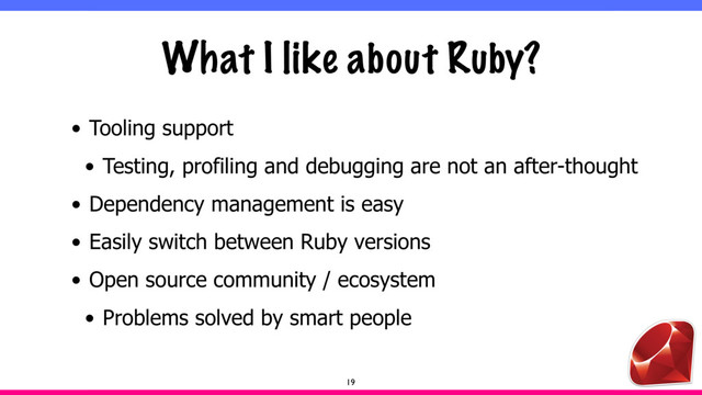 What I like about Ruby?
• Tooling support
• Testing, profiling and debugging are not an after-thought
• Dependency management is easy
• Easily switch between Ruby versions
• Open source community / ecosystem
• Problems solved by smart people
19
