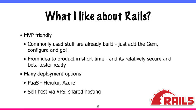 What I like about Rails?
• MVP friendly
• Commonly used stuff are already build - just add the Gem,
configure and go!
• From idea to product in short time - and its relatively secure and
beta tester ready
• Many deployment options
• PaaS - Heroku, Azure
• Self host via VPS, shared hosting
22
