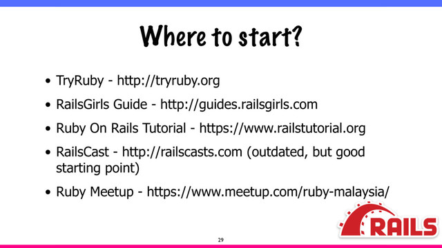 Where to start?
• TryRuby - http://tryruby.org
• RailsGirls Guide - http://guides.railsgirls.com
• Ruby On Rails Tutorial - https://www.railstutorial.org
• RailsCast - http://railscasts.com (outdated, but good
starting point)
• Ruby Meetup - https://www.meetup.com/ruby-malaysia/
29
