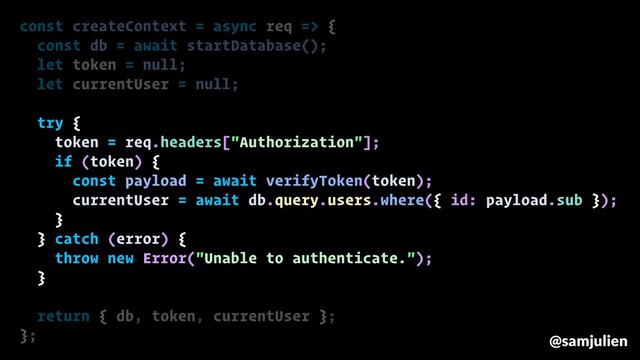const createContext = async req => {
const db = await startDatabase();
let token = null;
let currentUser = null;
try {
token = req.headers["Authorization"];
if (token) {
const payload = await verifyToken(token);
currentUser = await db.query.users.where({ id: payload.sub });
}
} catch (error) {
throw new Error("Unable to authenticate.");
}
return { db, token, currentUser };
}; @samjulien
