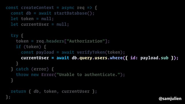 const createContext = async req => {
const db = await startDatabase();
let token = null;
let currentUser = null;
try {
token = req.headers["Authorization"];
if (token) {
const payload = await verifyToken(token);
currentUser = await db.query.users.where({ id: payload.sub });
}
} catch (error) {
throw new Error("Unable to authenticate.");
}
return { db, token, currentUser };
}; @samjulien
