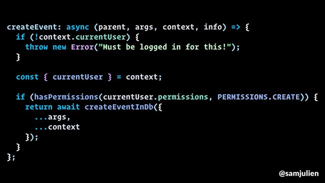 createEvent: async (parent, args, context, info) => {
if (!context.currentUser) {
throw new Error("Must be logged in for this!");
}
const { currentUser } = context;
if (hasPermissions(currentUser.permissions, PERMISSIONS.CREATE)) {
return await createEventInDb({
...args,
...context
});
}
};
@samjulien
