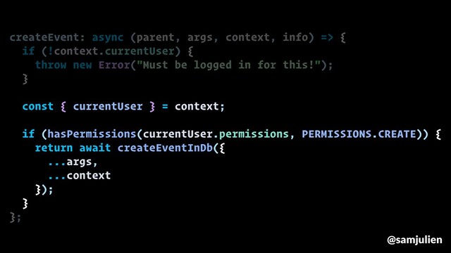 createEvent: async (parent, args, context, info) => {
if (!context.currentUser) {
throw new Error("Must be logged in for this!");
}
const { currentUser } = context;
if (hasPermissions(currentUser.permissions, PERMISSIONS.CREATE)) {
return await createEventInDb({
...args,
...context
});
}
};
@samjulien

