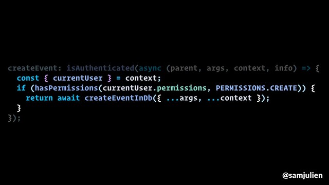 createEvent: isAuthenticated(async (parent, args, context, info) => {
const { currentUser } = context;
if (hasPermissions(currentUser.permissions, PERMISSIONS.CREATE)) {
return await createEventInDb({ ...args, ...context });
}
});
@samjulien
