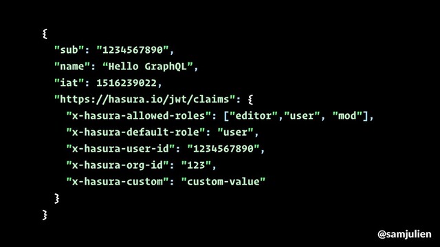 {
"sub": "1234567890",
"name": “Hello GraphQL”,
"iat": 1516239022,
"https://hasura.io/jwt/claims": {
"x-hasura-allowed-roles": ["editor","user", "mod"],
"x-hasura-default-role": "user",
"x-hasura-user-id": "1234567890",
"x-hasura-org-id": "123",
"x-hasura-custom": "custom-value"
}
}
@samjulien
