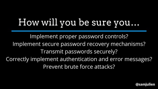 How will you be sure you…
Implement proper password controls?
Implement secure password recovery mechanisms?
Transmit passwords securely?
Correctly implement authentication and error messages?
Prevent brute force attacks?
@samjulien
