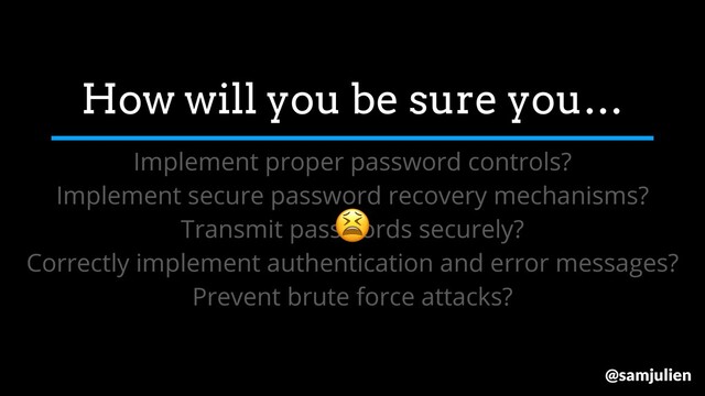How will you be sure you…
Implement proper password controls?
Implement secure password recovery mechanisms?
Transmit passwords securely?
Correctly implement authentication and error messages?
Prevent brute force attacks?

@samjulien
