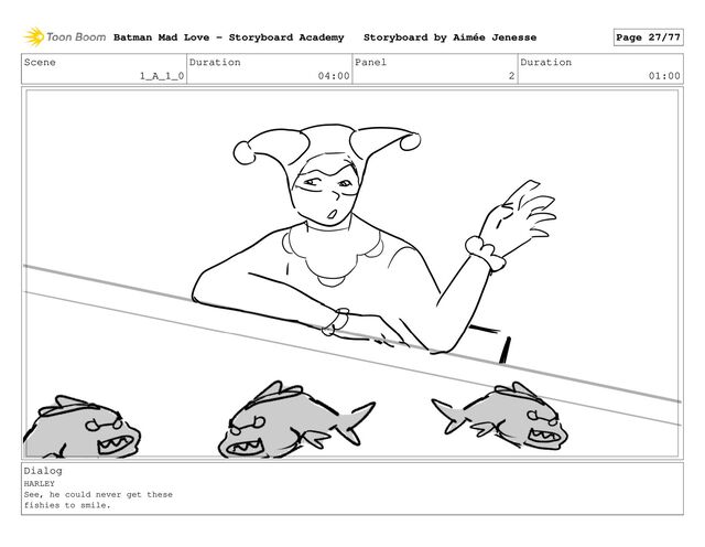 Scene
1_A_1_0
Duration
04:00
Panel
2
Duration
01:00
Dialog
HARLEY
See, he could never get these
fishies to smile.
Batman Mad Love - Storyboard Academy Storyboard by Aimée Jenesse Page 27/77
