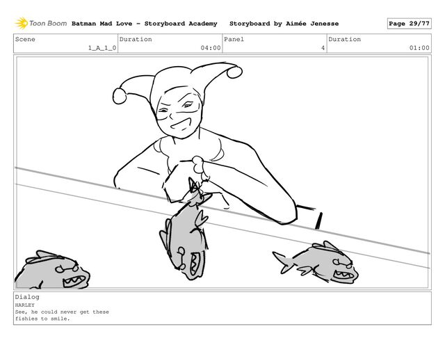 Scene
1_A_1_0
Duration
04:00
Panel
4
Duration
01:00
Dialog
HARLEY
See, he could never get these
fishies to smile.
Batman Mad Love - Storyboard Academy Storyboard by Aimée Jenesse Page 29/77
