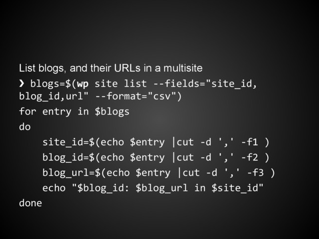 List blogs, and their URLs in a multisite
❯ blogs=$(wp site list --fields="site_id,
blog_id,url" --format="csv")
for entry in $blogs
do
site_id=$(echo $entry |cut -d ',' -f1 )
blog_id=$(echo $entry |cut -d ',' -f2 )
blog_url=$(echo $entry |cut -d ',' -f3 )
echo "$blog_id: $blog_url in $site_id"
done
