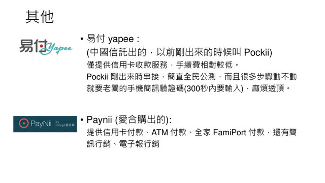 其他
• 易付 yapee :
(中國信託出的，以前剛出來的時候叫 Pockii)
僅提供信用卡收款服務，手續費相對較低。
Pockii 剛出來時串接，簡直全民公測，而且很多步驟動不動
就要老闆的手機簡訊驗證碼(300秒內要輸入)，麻煩透頂。
• Paynii (愛合購出的):
提供信用卡付款、ATM 付款、全家 FamiPort 付款，還有簡
訊行銷、電子報行銷
