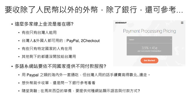 • 這麼多家線上金流是差在哪?
• 有些只有台灣人能用
• 台灣人&外國人都可用的 : PayPal, 2Checkout
• 有些只有特定國家的人有在用
• 其他剩下的都還沒開放給台灣用
• 多語系網站要依不同國家提供不同付款服務?
• 用 Paypal 之類的海內外一套通吃，但台灣人用的話手續費高得靠北..邊走。
• 想外幣刷卡收單，還是問一下銀行參考看看
• 隨堂測驗 : 在馬來西亞的華僑，要提供何種網站顯示語言與付款方式?
要收除了人民幣以外的外幣，除了銀行，還可參考…
