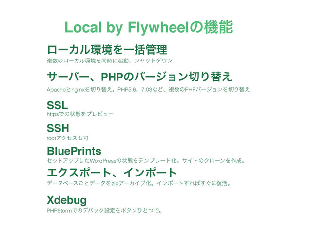 ϩʔΧϧ؀ڥΛҰׅ؅ཧ
αʔόʔɺPHPͷόʔδϣϯ੾Γସ͑
SSL
SSH
BluePrints
ΤΫεϙʔτɺΠϯϙʔτ
Xdebug
Local by Flywheelͷػೳ
ෳ਺ͷϩʔΧϧ؀ڥΛಉ࣌ʹىಈɺγϟοτμ΢ϯ
ApacheͱnginxΛ੾Γସ͑ɻPHP5.6ɺ7.03ͳͲɺෳ਺ͷPHPόʔδϣϯΛ੾Γସ͑
httpsͰͷঢ়ଶΛϓϨϏϡʔ
rootΞΫηε΋Մ
ηοτΞοϓͨ͠WordPressͷঢ়ଶΛςϯϓϨʔτԽɻαΠτͷΫϩʔϯΛ࡞੒ɻ
σʔλϕʔε͝ͱσʔλΛzipΞʔΧΠϒԽɻΠϯϙʔτ͢Ε͹͙͢ʹ෮׆ɻ
PHPStormͰͷσόοΫઃఆΛϘλϯͻͱͭͰɻ
