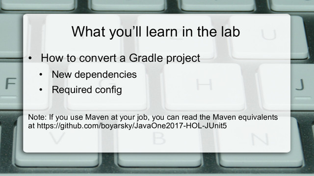 What you’ll learn in the lab
•  How to convert a Gradle project
•  New dependencies
•  Required config
Note: If you use Maven at your job, you can read the Maven equivalents
at https://github.com/boyarsky/JavaOne2017-HOL-JUnit5
