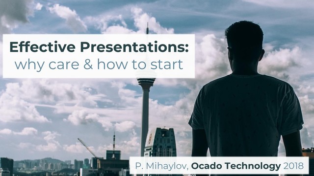 Effective Presentations:
why care & how to start
P. Mihaylov, Ocado Technology 2018
