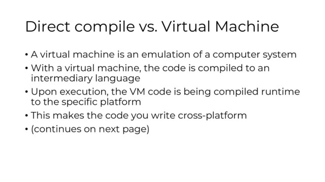 Direct compile vs. Virtual Machine
• A virtual machine is an emulation of a computer system
• With a virtual machine, the code is compiled to an
intermediary language
• Upon execution, the VM code is being compiled runtime
to the specific platform
• This makes the code you write cross-platform
• (continues on next page)
