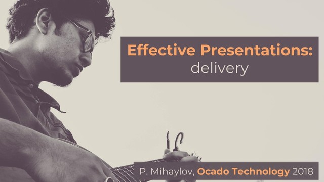 Effective Presentations:
delivery
P. Mihaylov, Ocado Technology 2018
