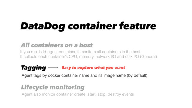 DataDog container feature
Agent tags by docker container name and its image name (by default)
Tagging
All containers on a host
If you run 1 dd-agent container, it monitors all containers in the host
It collects each container’s CPU, memory, network I/O and disk I/O (General)
Lifecycle monitoring
Agent also monitor container create, start, stop, destroy events
Easy to explore what you want

