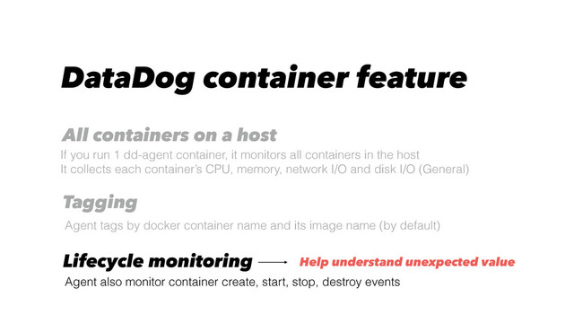 DataDog container feature
Agent tags by docker container name and its image name (by default)
Tagging
All containers on a host
If you run 1 dd-agent container, it monitors all containers in the host
It collects each container’s CPU, memory, network I/O and disk I/O (General)
Lifecycle monitoring
Agent also monitor container create, start, stop, destroy events
Help understand unexpected value
