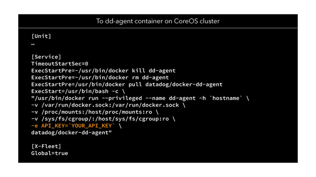 To dd-agent container on CoreOS cluster
[Unit]
…
[Service]
TimeoutStartSec=0
ExecStartPre=-/usr/bin/docker kill dd-agent
ExecStartPre=-/usr/bin/docker rm dd-agent
ExecStartPre=/usr/bin/docker pull datadog/docker-dd-agent
ExecStart=/usr/bin/bash -c \
"/usr/bin/docker run --privileged --name dd-agent -h `hostname` \
-v /var/run/docker.sock:/var/run/docker.sock \
-v /proc/mounts:/host/proc/mounts:ro \
-v /sys/fs/cgroup/:/host/sys/fs/cgroup:ro \
-e API_KEY=`YOUR_API_KEY` \
datadog/docker-dd-agent"
[X-Fleet]
Global=true
