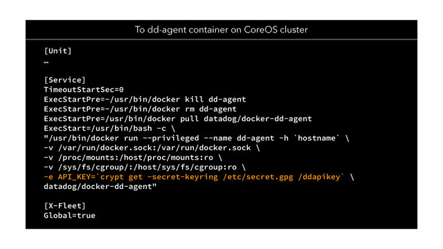 To dd-agent container on CoreOS cluster
[Unit]
…
[Service]
TimeoutStartSec=0
ExecStartPre=-/usr/bin/docker kill dd-agent
ExecStartPre=-/usr/bin/docker rm dd-agent
ExecStartPre=/usr/bin/docker pull datadog/docker-dd-agent
ExecStart=/usr/bin/bash -c \
"/usr/bin/docker run --privileged --name dd-agent -h `hostname` \
-v /var/run/docker.sock:/var/run/docker.sock \
-v /proc/mounts:/host/proc/mounts:ro \
-v /sys/fs/cgroup/:/host/sys/fs/cgroup:ro \
-e API_KEY=`crypt get -secret-keyring /etc/secret.gpg /ddapikey` \
datadog/docker-dd-agent"
[X-Fleet]
Global=true
