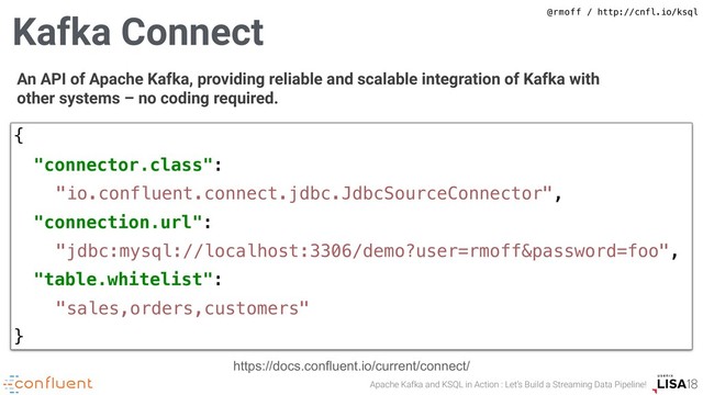 Apache Kafka and KSQL in Action : Let’s Build a Streaming Data Pipeline!
@rmoff / http://cnfl.io/ksql
An API of Apache Kafka, providing reliable and scalable integration of Kafka with
other systems – no coding required.
{
"connector.class":
"io.confluent.connect.jdbc.JdbcSourceConnector",
"connection.url":
"jdbc:mysql://localhost:3306/demo?user=rmoff&password=foo",
"table.whitelist":
"sales,orders,customers"
}
https://docs.confluent.io/current/connect/
Kafka Connect
