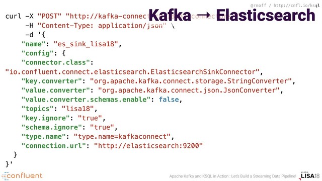 @rmoff / http://cnfl.io/ksql
Apache Kafka and KSQL in Action : Let’s Build a Streaming Data Pipeline!
curl -X "POST" "http://kafka-connect-cp:18083/connectors/" \
-H "Content-Type: application/json" \
-d '{
"name": "es_sink_lisa18",
"config": {
"connector.class":
"io.confluent.connect.elasticsearch.ElasticsearchSinkConnector",
"key.converter": "org.apache.kafka.connect.storage.StringConverter",
"value.converter": "org.apache.kafka.connect.json.JsonConverter",
"value.converter.schemas.enable": false,
"topics": "lisa18",
"key.ignore": "true",
"schema.ignore": "true",
"type.name": "type.name=kafkaconnect",
"connection.url": "http://elasticsearch:9200"
}
}'
Kafka → Elasticsearch
