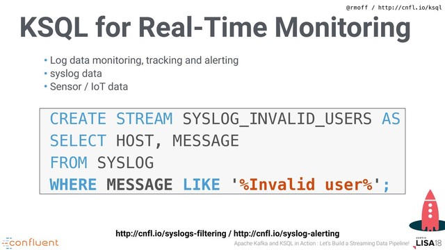 @rmoff / http://cnfl.io/ksql
Apache Kafka and KSQL in Action : Let’s Build a Streaming Data Pipeline!
KSQL for Real-Time Monitoring
• Log data monitoring, tracking and alerting
• syslog data
• Sensor / IoT data
CREATE STREAM SYSLOG_INVALID_USERS AS
SELECT HOST, MESSAGE
FROM SYSLOG
WHERE MESSAGE LIKE '%Invalid user%';
http://cnfl.io/syslogs-filtering / http://cnfl.io/syslog-alerting
