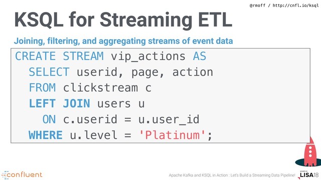 @rmoff / http://cnfl.io/ksql
Apache Kafka and KSQL in Action : Let’s Build a Streaming Data Pipeline!
KSQL for Streaming ETL
CREATE STREAM vip_actions AS  
SELECT userid, page, action
FROM clickstream c
LEFT JOIN users u
ON c.userid = u.user_id  
WHERE u.level = 'Platinum';
Joining, filtering, and aggregating streams of event data
