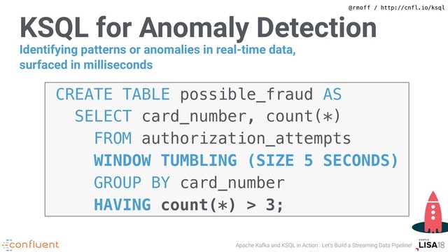 @rmoff / http://cnfl.io/ksql
Apache Kafka and KSQL in Action : Let’s Build a Streaming Data Pipeline!
KSQL for Anomaly Detection
CREATE TABLE possible_fraud AS 
SELECT card_number, count(*) 
FROM authorization_attempts  
WINDOW TUMBLING (SIZE 5 SECONDS) 
GROUP BY card_number 
HAVING count(*) > 3;
Identifying patterns or anomalies in real-time data,
surfaced in milliseconds
