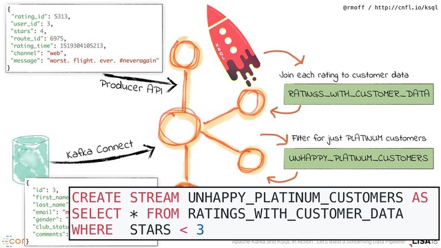 Apache Kafka and KSQL in Action : Let’s Build a Streaming Data Pipeline!
@rmoff / http://cnfl.io/ksql
Kafka Connect
Producer API
{
"rating_id": 5313,
"user_id": 3,
"stars": 4,
"route_id": 6975,
"rating_time": 1519304105213,
"channel": "web",
"message": "worst. flight. ever. #neveragain"
}
{
"id": 3,
"first_name": "Merilyn",
"last_name": "Doughartie",
"email": "mdoughartie1@dedecms.com",
"gender": "Female",
"club_status": "platinum",
"comments": "none"
}
RATINGS_WITH_CUSTOMER_DATA
Join each rating to customer data
UNHAPPY_PLATINUM_CUSTOMERS
Filter for just PLATINUM customers
CREATE STREAM UNHAPPY_PLATINUM_CUSTOMERS AS
SELECT * FROM RATINGS_WITH_CUSTOMER_DATA
WHERE STARS < 3
