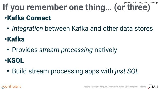 Apache Kafka and KSQL in Action : Let’s Build a Streaming Data Pipeline!
@rmoff / http://cnfl.io/ksql
•Kafka Connect
• Integration between Kafka and other data stores
•Kafka
• Provides stream processing natively
•KSQL
• Build stream processing apps with just SQL
If you remember one thing… (or three)
