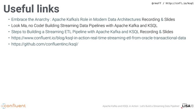 Apache Kafka and KSQL in Action : Let’s Build a Streaming Data Pipeline!
@rmoff / http://cnfl.io/ksql
• Embrace the Anarchy : Apache Kafka's Role in Modern Data Architectures Recording & Slides
• Look Ma, no Code! Building Streaming Data Pipelines with Apache Kafka and KSQL
• Steps to Building a Streaming ETL Pipeline with Apache Kafka and KSQL Recording & Slides
• https://www.confluent.io/blog/ksql-in-action-real-time-streaming-etl-from-oracle-transactional-data
• https://github.com/confluentinc/ksql/
Useful links

