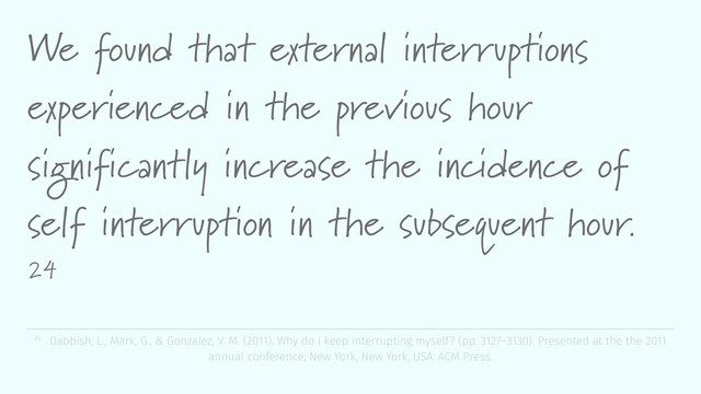 We found that external interruptions
experienced in the previous hour
significantly increase the incidence of
self interruption in the subsequent hour.
24
24 Dabbish, L., Mark, G., & Gonzalez, V. M. (2011). Why do i keep interrupting myself? (pp. 3127–3130). Presented at the the 2011
annual conference, New York, New York, USA: ACM Press.
