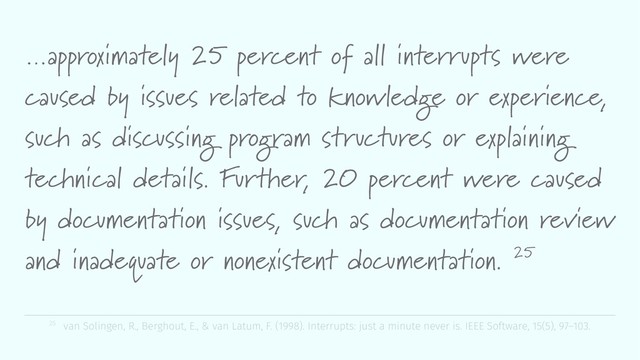 …approximately 25 percent of all interrupts were
caused by issues related to knowledge or experience,
such as discussing program structures or explaining
technical details. Further, 20 percent were caused
by documentation issues, such as documentation review
and inadequate or nonexistent documentation. 25
25 van Solingen, R., Berghout, E., & van Latum, F. (1998). Interrupts: just a minute never is. IEEE Software, 15(5), 97–103.
