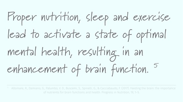 Proper nutrition, sleep and exercise
lead to activate a state of optimal
mental health, resulting in an
enhancement of brain function. 5
5 Altomare, R., Damiano, G., Palumbo, V. D., Buscemi, S., Spinelli, G., & Cacciabaudo, F. (2017). Feeding the brain: the importance
of nutrients for brain functions and health. Progress in Nutrition, 19, 1–5.
